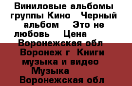 Виниловые альбомы группы Кино. “Черный альбом“, “Это не любовь“ › Цена ­ 500 - Воронежская обл., Воронеж г. Книги, музыка и видео » Музыка, CD   . Воронежская обл.